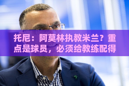托尼：阿莫林执教米兰？重点是球员，必须给教练配得上米兰的球员