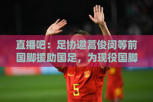 直播吧：足协邀蒿俊闵等前国脚援助国足，为现役国脚进行专项训练