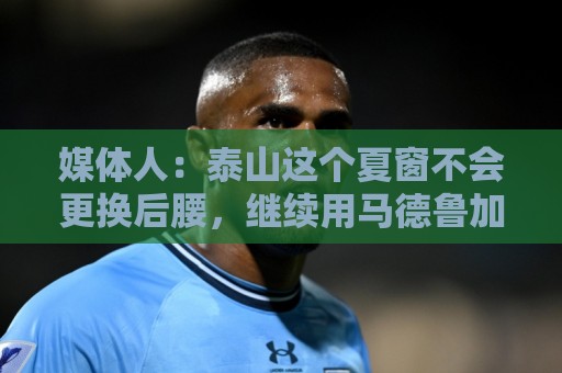 媒体人：泰山这个夏窗不会更换后腰，继续用马德鲁加