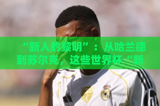 “新人的黎明”：从哈兰德到苏尔克，这些世界杯“新人”值得关注