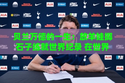 贝兰万德的一生:放羊娃掷石子练就世界纪录 在世界杯扑出C罗点球 贝兰万德的一生:放羊娃掷石子练就世界纪录 在世界杯扑出C罗点球