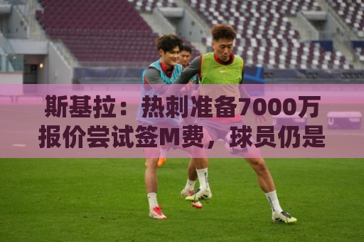 斯基拉：热刺准备7000万报价尝试签M费，球员仍是曼联和皇马目标