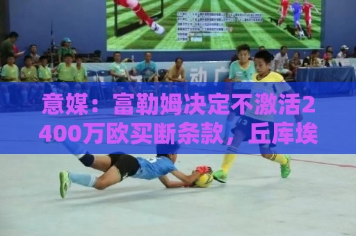 意媒：富勒姆决定不激活2400万欧买断条款，丘库埃泽将重返米兰