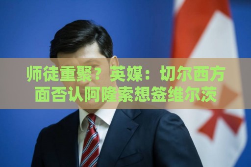 师徒重聚？英媒：切尔西方面否认阿隆索想签维尔茨