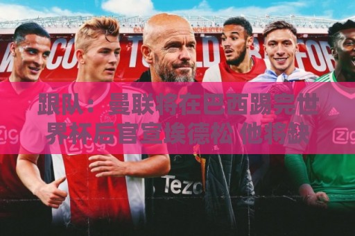 跟队：曼联将在巴西踢完世界杯后官宣埃德松 他将缺席前2场热身赛