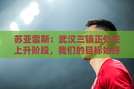 苏亚雷斯：武汉三镇正处在上升阶段，我们的目标始终是留在中超