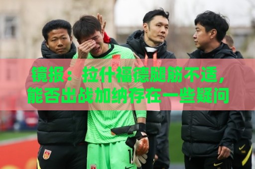 镜报：拉什福德腿筋不适，能否出战加纳存在一些疑问
