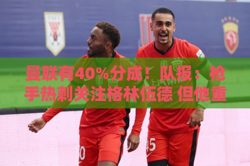 曼联有40%分成！队报：枪手热刺关注格林伍德 但他重返英超很困难