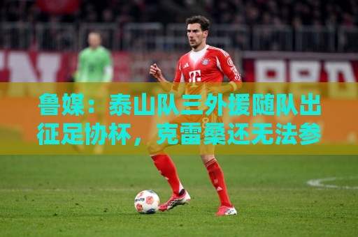 鲁媒：泰山队三外援随队出征足协杯，克雷桑还无法参加完整合练
