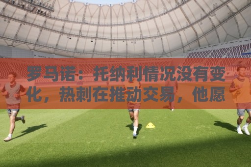 罗马诺：托纳利情况没有变化，热刺在推动交易，他愿意加盟