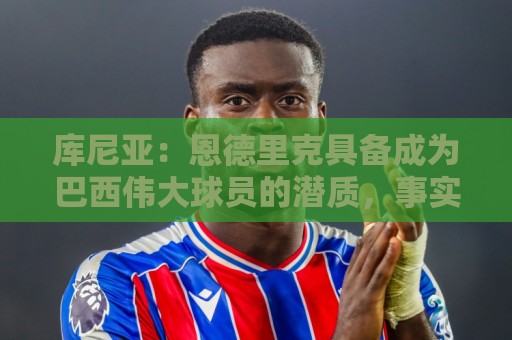 库尼亚：恩德里克具备成为巴西伟大球员的潜质，事实上他已经是了