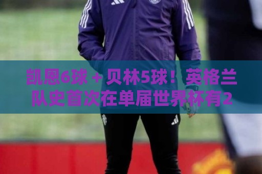 凯恩6球＋贝林5球！英格兰队史首次在单届世界杯有2名球员进5球