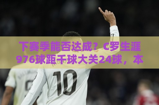 下赛季能否达成？C罗生涯976球距千球大关24球，本届世界杯5场3球