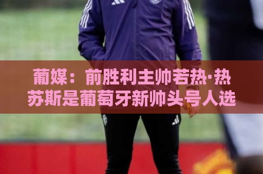 葡媒：前胜利主帅若热·热苏斯是葡萄牙新帅头号人选，很快就官宣