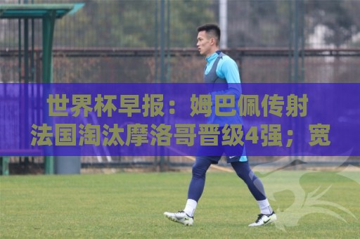 世界杯早报：姆巴佩传射 法国淘汰摩洛哥晋级4强；宽萨被禁赛2场