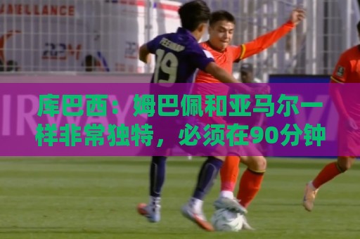 库巴西：姆巴佩和亚马尔一样非常独特，必须在90分钟内保持警惕