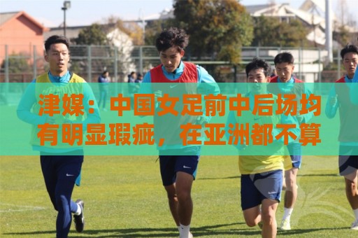 津媒：中国女足前中后场均有明显瑕疵，在亚洲都不算第一梯队