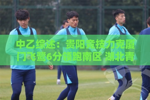 中乙综述：贵阳竞技力克厦门飞鹭6分领跑南区 湖北青年星升至第2