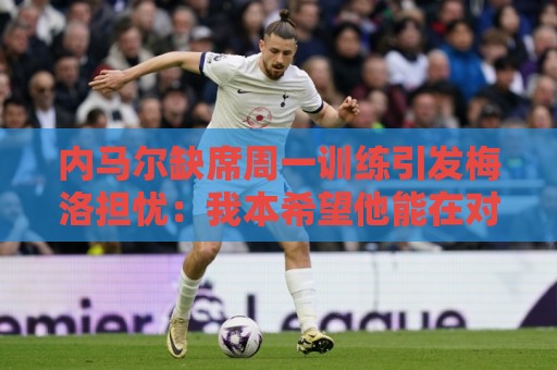 内马尔缺席周一训练引发梅洛担忧：我本希望他能在对海地时登场