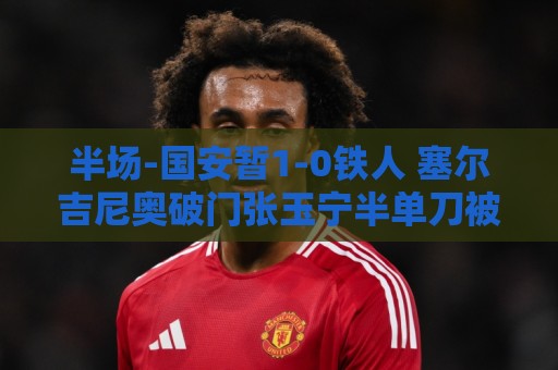 半场-国安暂1-0铁人 塞尔吉尼奥破门张玉宁半单刀被扑 半场-国安暂1-0铁人 塞尔吉尼奥破门张玉宁半单刀被扑
