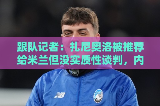 跟队记者：扎尼奥洛被推荐给米兰但没实质性谈判，内部对他不信服