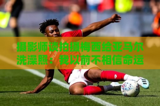 摄影师谈拍摄梅西给亚马尔洗澡照：我以前不相信命运，现在真信了