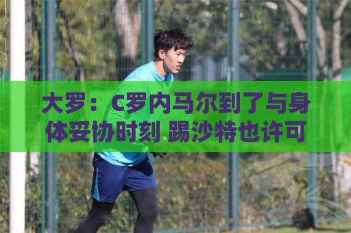 大罗：C罗内马尔到了与身体妥协时刻 踢沙特也许可以但世界杯很难