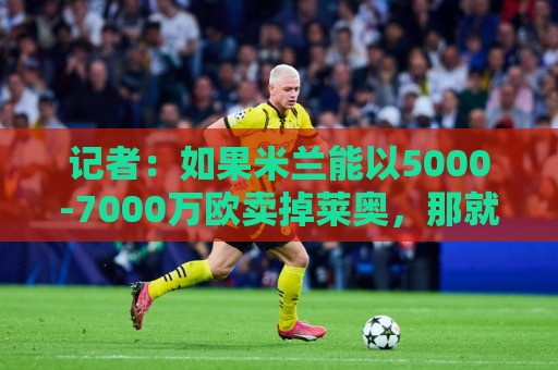 记者:如果米兰能以5000-7000万欧卖掉莱奥,那就有可能考虑福登 记者:如果米兰能以5000-7000万欧卖掉莱奥,那就有可能考虑福登