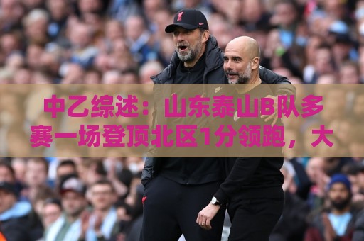 中乙综述:山东泰山B队多赛一场登顶北区1分领跑,大连可为仍第3 中乙综述:山东泰山B队多赛一场登顶北区1分领跑,大连可为仍第3