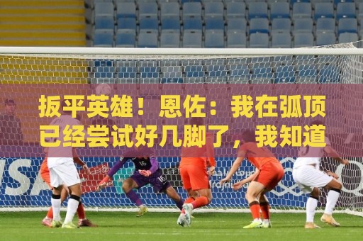 扳平英雄！恩佐：我在弧顶已经尝试好几脚了，我知道进球终会到来