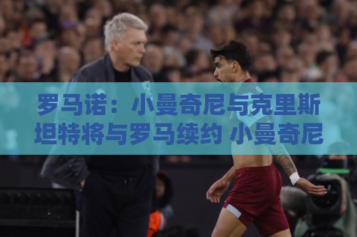 罗马诺：小曼奇尼与克里斯坦特将与罗马续约 小曼奇尼为非卖品