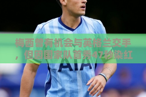 梅西曾有机会与英格兰交手，但因国家队首秀47秒染红遭禁赛而错过