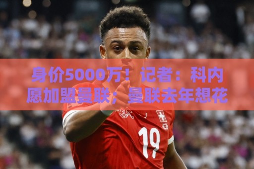 身价5000万！记者：科内愿加盟曼联；曼联去年想花7000万签巴莱巴