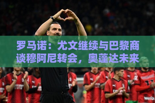 罗马诺：尤文继续与巴黎商谈穆阿尼转会，奥蓬达未来几周离队