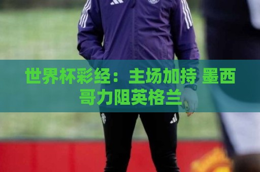 世界杯彩经:主场加持 墨西哥力阻英格兰 世界杯彩经:主场加持 墨西哥力阻英格兰