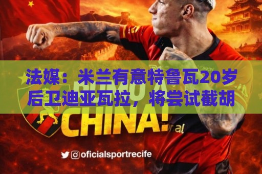 法媒：米兰有意特鲁瓦20岁后卫迪亚瓦拉，将尝试截胡流浪者