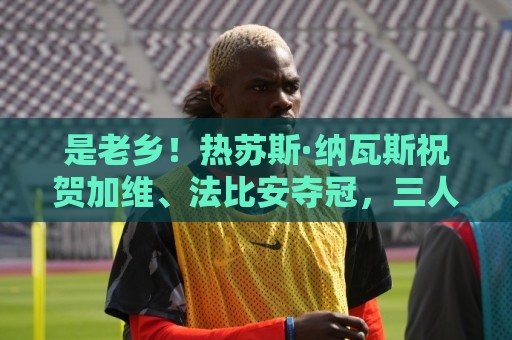 是老乡！热苏斯·纳瓦斯祝贺加维、法比安夺冠，三人来自同一地区