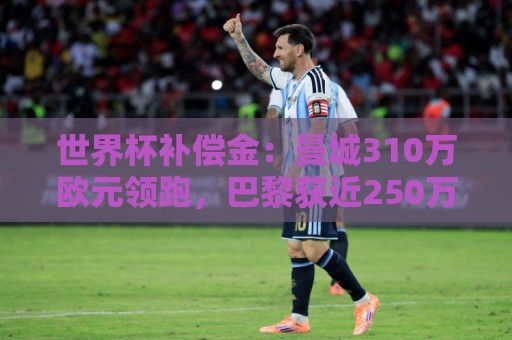 世界杯补偿金：曼城310万欧元领跑，巴黎获近250万欧位列第二
