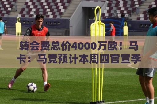 转会费总价4000万欧！马卡：马竞预计本周四官宣李刚仁加盟