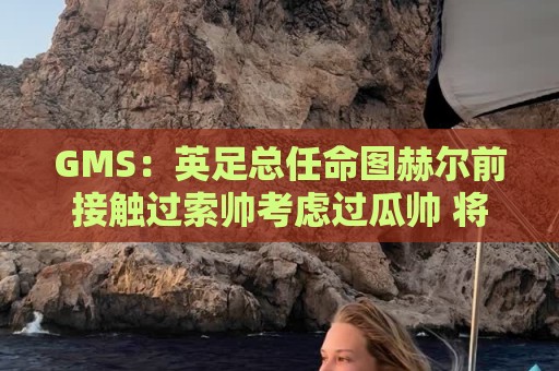 GMS:英足总任命图赫尔前接触过索帅考虑过瓜帅 将继续支持图赫尔 GMS:英足总任命图赫尔前接触过索帅考虑过瓜帅 将继续支持图赫尔