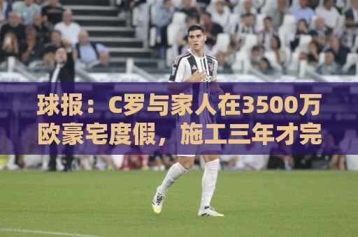 球报:C罗与家人在3500万欧豪宅度假,施工三年才完成 球报:C罗与家人在3500万欧豪宅度假,施工三年才完成