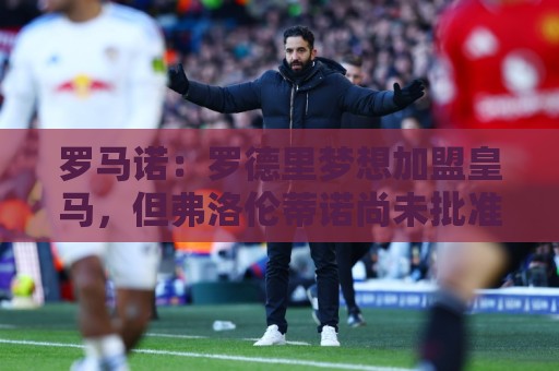 罗马诺：罗德里梦想加盟皇马，但弗洛伦蒂诺尚未批准引进他