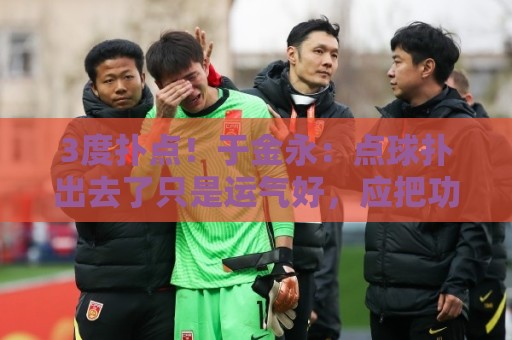 3度扑点!于金永:点球扑出去了只是运气好,应把功劳归给所有人 3度扑点!于金永:点球扑出去了只是运气好,应把功劳归给所有人