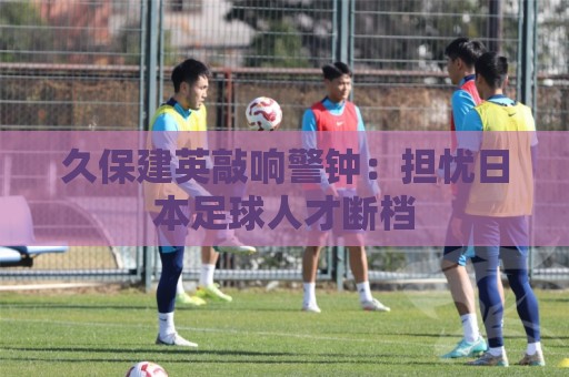 久保建英敲响警钟:担忧日本足球人才断档 久保建英敲响警钟:担忧日本足球人才断档