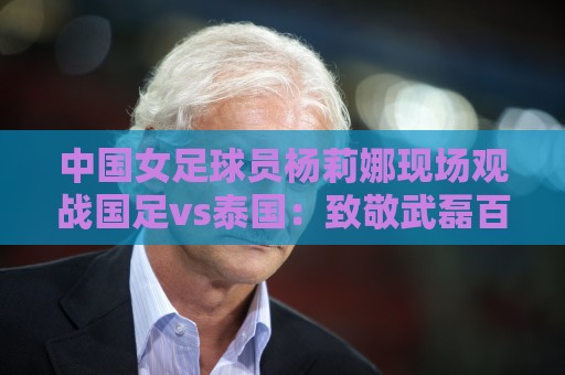 中国女足球员杨莉娜现场观战国足vs泰国：致敬武磊百场