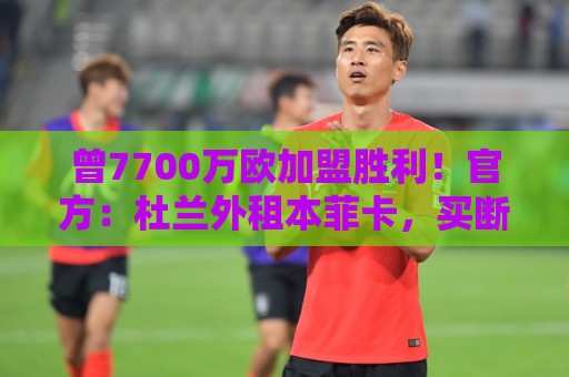 曾7700万欧加盟胜利！官方：杜兰外租本菲卡，买断选项3000万欧
