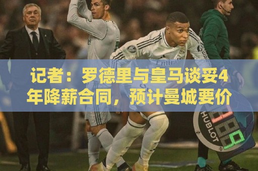 记者：罗德里与皇马谈妥4年降薪合同，预计曼城要价约8000万欧