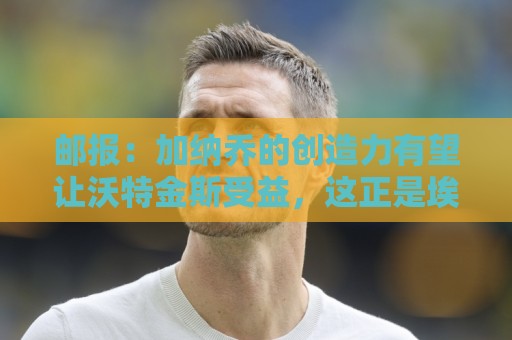 邮报：加纳乔的创造力有望让沃特金斯受益，这正是埃梅里看重的