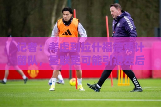 记者：考虑到拉什福德预计留队，曼联更可能引进左后卫而非左边锋