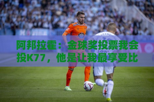 阿邦拉霍：金球奖投票我会投K77，他是让我最享受比赛过程的球员